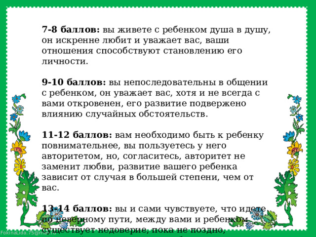  7-8 баллов: вы живете с ребенком душа в душу, он искренне любит и уважает вас, ваши отношения способствуют становлению его личности. 9-10 баллов: вы непоследовательны в общении с ребенком, он уважает вас, хотя и не всегда с вами откровенен, его развитие подвержено влиянию случайных обстоятельств. 11-12 баллов: вам необходимо быть к ребенку повнимательнее, вы пользуетесь у него авторитетом, но, согласитесь, авторитет не заменит любви, развитие вашего ребенка зависит от случая в большей степени, чем от вас. 13-14 баллов: вы и сами чувствуете, что идете по неверному пути, между вами и ребенком существует недоверие, пока не поздно, постарайтесь уделять ему побольше внимания, прислушивайтесь к его словам. 