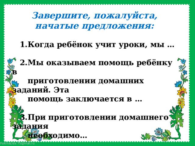 Завершите, пожалуйста, начатые предложения:    1.Когда ребёнок учит уроки, мы …    2.Мы оказываем помощь ребёнку в  приготовлении домашних заданий. Эта  помощь заключается в …     3.При приготовлении домашнего задания  необходимо… 