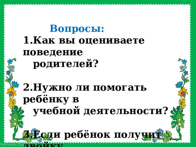                  Вопросы: 1.Как вы оцениваете поведение  родителей?  2.Нужно ли помогать ребёнку в  учебной деятельности?  3.Если ребёнок получит двойку,  то какие будут ваши действия? 
