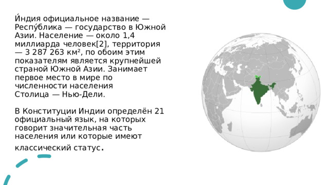 И́ндия официальное название — Респу́блика — государство в Южной Азии. Население — около 1,4 миллиарда человек[2], территория — 3 287 263 км², по обоим этим показателям является крупнейшей страной Южной Азии. Занимает первое место в мире по численности населения  Столица — Нью-Дели.   В Конституции Индии определён 21 официальный язык, на которых говорит значительная часть населения или которые имеют классический статус . 