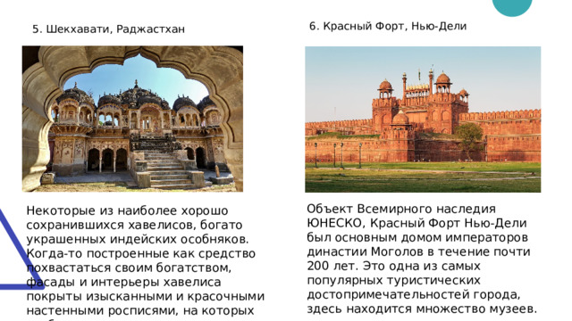 6. Красный Форт, Нью-Дели 5. Шекхавати, Раджастхан Объект Всемирного наследия ЮНЕСКО, Красный Форт Нью-Дели был основным домом императоров династии Моголов в течение почти 200 лет. Это одна из самых популярных туристических достопримечательностей города, здесь находится множество музеев. Некоторые из наиболее хорошо сохранившихся хавелисов, богато украшенных индейских особняков. Когда-то построенные как средство похвастаться своим богатством, фасады и интерьеры хавелиса покрыты изысканными и красочными настенными росписями, на которых изображено все — от мемуаров владельца до народной мифологии. 