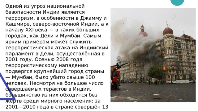 Одной из угроз национальной безопасности Индии является терроризм, в особенности в Джамму и Кашмире, северо-восточной Индии, а к началу XXI века — в таких больших городах, как Дели и Мумбаи. Самым ярким примером может служить террористическая атака на Индийский парламент в Дели, осуществлённая в 2001 году. Осенью 2008 года террористическому нападению подвергся крупнейший город страны — Мумбаи, было убито свыше 100 человек. Несмотря на большое число совершаемых терактов в Индии, большинство из них обходится без жертв среди мирного населения: за 2001—2010 года в стране совершён 13 001 теракт, в ходе которых погибли 3986 мирных жителей и 855 представителей сил безопасности 