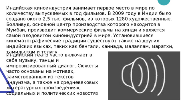 Индийская киноиндустрия занимает первое место в мире по количеству выпускаемых в год фильмов. В 2009 году в Индии было создано около 2,5 тыс. фильмов, из которых 1280 художественные. Болливуд, основной центр производства которого находится в Мумбаи, производит коммерческие фильмы на хинди и является самой плодовитой киноиндустрией в мире. Установившиеся кинематографические традиции существуют также на других индийских языках, таких как бенгали, каннада, малаялам, маратхи, тамильском и телугу Индийский театр часто включает в себя музыку, танцы и импровизированный диалог. Сюжеты часто основаны на мотивах, заимствованных из текстов индуизма, а также на средневековых литературных произведениях, социальных и политических новостях Пуск 