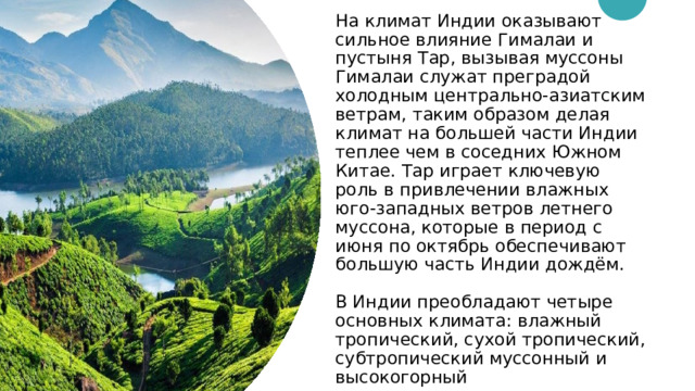 На климат Индии оказывают сильное влияние Гималаи и пустыня Тар, вызывая муссоны Гималаи служат преградой холодным центрально-азиатским ветрам, таким образом делая климат на большей части Индии теплее чем в соседних Южном Китае. Тар играет ключевую роль в привлечении влажных юго-западных ветров летнего муссона, которые в период с июня по октябрь обеспечивают большую часть Индии дождём.   В Индии преобладают четыре основных климата: влажный тропический, сухой тропический, субтропический муссонный и высокогорный 