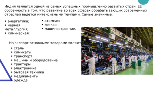 Индия является одной из самых успешных промышленно развитых стран. ЕЕ особенность в том, что развитие во всех сферах обрабатывающих современных отраслей ведется интенсивными темпами. Самые значимые: • атомная; • легкая; • машиностроение. • энергетика; • черная металлургия; • химическая; На экспорт основными товарами являются: • сталь • химикаты • транспорт • машины и оборудование • тракторы • электроника • бытовая техника • медикаменты • одежда 
