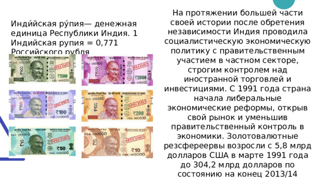На протяжении большей части своей истории после обретения независимости Индия проводила социалистическую экономическую политику с правительственным участием в частном секторе, строгим контролем над иностранной торговлей и инвестициями. С 1991 года страна начала либеральные экономические реформы, открыв свой рынок и уменьшив правительственный контроль в экономики. Золотовалютные резсфереервы возросли с 5,8 млрд долларов США в марте 1991 года до 304,2 млрд долларов по состоянию на конец 2013/14 финансового года. Однако при этом доля золота в них резко снизилась — до 7 % Инди́йская ру́пия— денежная единица Республики Индия. 1 Индийская рупия = 0,771 Российского рубля 