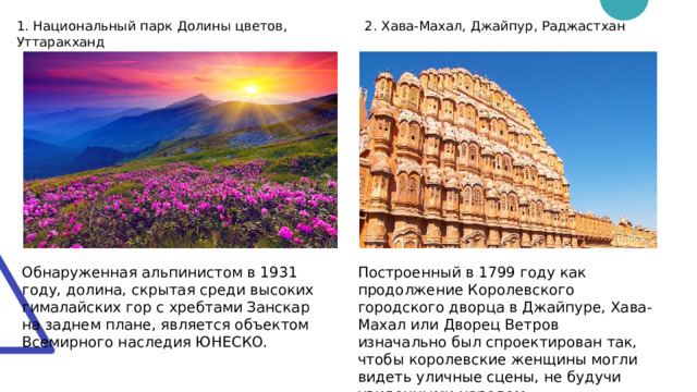 1. Национальный парк Долины цветов, Уттаракханд 2. Хава-Махал, Джайпур, Раджастхан Обнаруженная альпинистом в 1931 году, долина, скрытая среди высоких гималайских гор с хребтами Занскар на заднем плане, является объектом Всемирного наследия ЮНЕСКО. Построенный в 1799 году как продолжение Королевского городского дворца в Джайпуре, Хава-Махал или Дворец Ветров изначально был спроектирован так, чтобы королевские женщины могли видеть уличные сцены, не будучи увиденными народом. 
