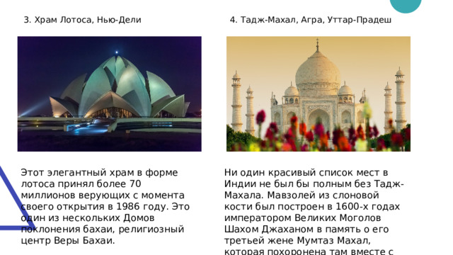 3. Храм Лотоса, Нью-Дели 4. Тадж-Махал, Агра, Уттар-Прадеш Этот элегантный храм в форме лотоса принял более 70 миллионов верующих с момента своего открытия в 1986 году. Это один из нескольких Домов поклонения бахаи, религиозный центр Веры Бахаи. Ни один красивый список мест в Индии не был бы полным без Тадж-Махала. Мавзолей из слоновой кости был построен в 1600-х годах императором Великих Моголов Шахом Джаханом в память о его третьей жене Мумтаз Махал, которая похоронена там вместе с Джаханом. 