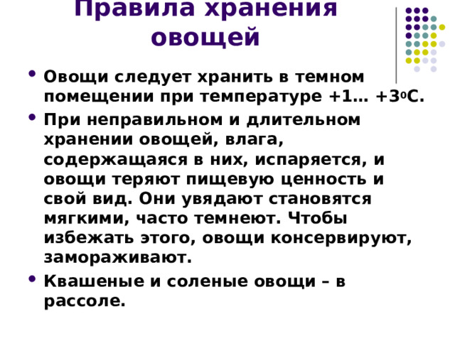 Правила хранения овощей Овощи следует хранить в темном помещении при температуре +1… +3 0 С. При неправильном и длительном хранении овощей, влага, содержащаяся в них, испаряется, и овощи теряют пищевую ценность и свой вид. Они увядают становятся мягкими, часто темнеют. Чтобы избежать этого, овощи консервируют, замораживают. Квашеные и соленые овощи – в рассоле. 