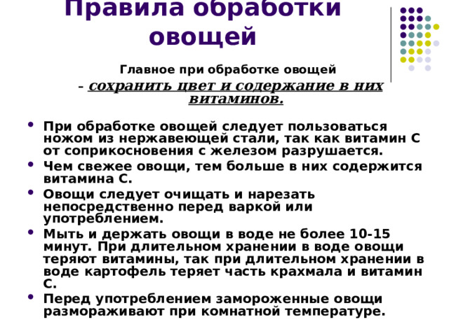 Правила обработки овощей Главное при обработке овощей – сохранить цвет и содержание в них витаминов.  При обработке овощей следует пользоваться ножом из нержавеющей стали, так как витамин С от соприкосновения с железом разрушается. Чем свежее овощи, тем больше в них содержится витамина С. Овощи следует очищать и нарезать непосредственно перед варкой или употреблением. Мыть и держать овощи в воде не более 10-15 минут. При длительном хранении в воде овощи теряют витамины, так при длительном хранении в воде картофель теряет часть крахмала и витамин С. Перед употреблением замороженные овощи размораживают при комнатной температуре. 