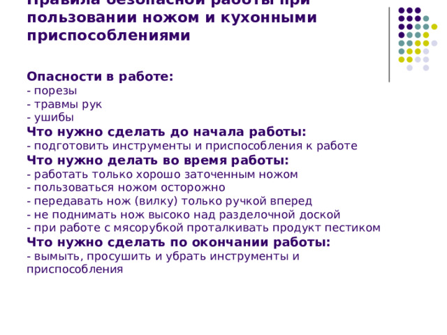Правила безопасной работы при пользовании ножом и кухонными приспособлениями    Опасности в работе:  - порезы  - травмы рук  - ушибы  Что нужно сделать до начала работы:  - подготовить инструменты и приспособления к работе  Что нужно делать во время работы:  - работать только хорошо заточенным ножом  - пользоваться ножом осторожно  - передавать нож (вилку) только ручкой вперед  - не поднимать нож высоко над разделочной доской  - при работе с мясорубкой проталкивать продукт пестиком  Что нужно сделать по окончании работы:  - вымыть, просушить и убрать инструменты и приспособления   