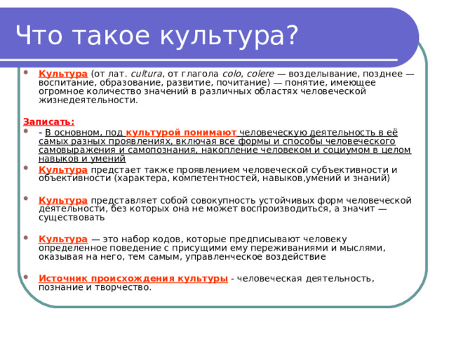 Что такое культура? Культура   (от лат.  cultura , от глагола  colo ,  colere  — возделывание, позднее — воспитание, образование, развитие, почитание) — понятие, имеющее огромное количество значений в различных областях человеческой жизнедеятельности.  Записать: -  В основном, под культурой понимают человеческую деятельность в её самых разных проявлениях, включая все формы и способы человеческого самовыражения и самопознания, накопление человеком и социумом в целом навыков и умений Культура  предстает также проявлением человеческой субъективности и объективности (характера, компетентностей, навыков,умений и знаний)  Культура представляет собой совокупность устойчивых форм человеческой деятельности, без которых она не может воспроизводиться, а значит — существовать  Культура   — это набор кодов, которые предписывают человеку определенное поведение с присущими ему переживаниями и мыслями, оказывая на него, тем самым, управленческое воздействие  Источник происхождения культуры - человеческая деятельность, познание и творчество. 