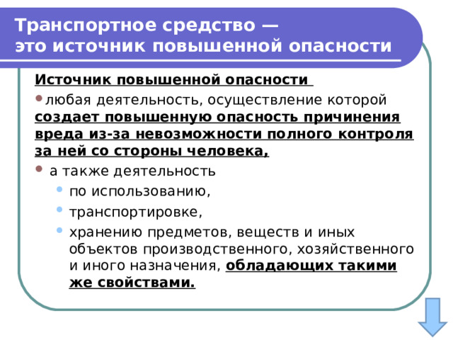 Транспортное средство — это   источник повышенной опасности Источник повышенной опасности любая деятельность, осуществление которой создает повышенную опасность причинения вреда из-за невозможности полного контроля за ней со стороны человека,  а также деятельность по использованию, транспортировке, хранению предметов, веществ и иных объектов производственного, хозяйственного и иного назначения, обладающих такими же свойствами. по использованию, транспортировке, хранению предметов, веществ и иных объектов производственного, хозяйственного и иного назначения, обладающих такими же свойствами. 