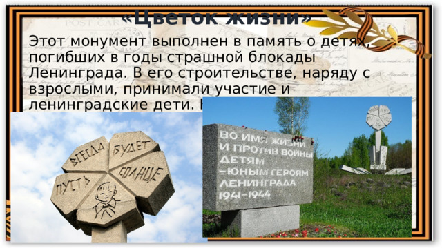 «Цветок жизни» Этот монумент выполнен в память о детях, погибших в годы страшной блокады Ленинграда. В его строительстве, наряду с взрослыми, принимали участие и ленинградские дети. Находится он в Ленинградской области на «Дороге жизни». 