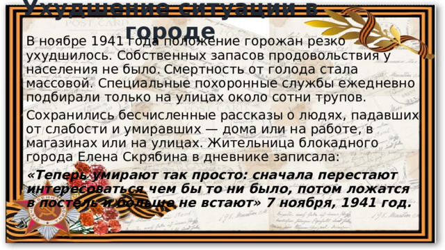 Ухудшение ситуации в городе В ноябре 1941 года положение горожан резко ухудшилось. Собственных запасов продовольствия у населения не было.  Смертность от голода стала массовой. Специальные похоронные службы ежедневно подбирали только на улицах около сотни трупов. Сохранились бесчисленные рассказы о людях, падавших от слабости и умиравших — дома или на работе, в магазинах или на улицах. Жительница блокадного города Елена Скрябина в дневнике записала: «Теперь умирают так просто: сначала перестают интересоваться чем бы то ни было, потом ложатся в постель и больше не встают» 7 ноября, 1941 год. 