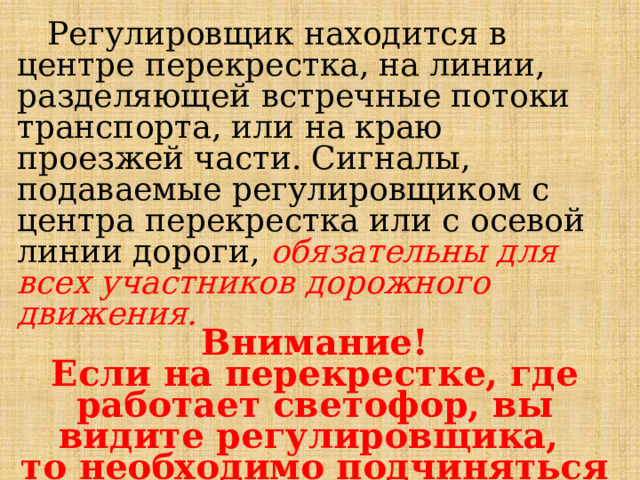  Регулировщик находится в центре перекрестка, на линии, разделяющей встречные потоки транспорта, или на краю проезжей части. Сигналы, подаваемые регулировщиком с центра перекрестка или с осевой  линии дороги, обязательны для всех участников дорожного движения.  Внимание! Если на перекрестке, где работает светофор, вы видите регулировщика, то необходимо подчиняться именно его сигналам. 