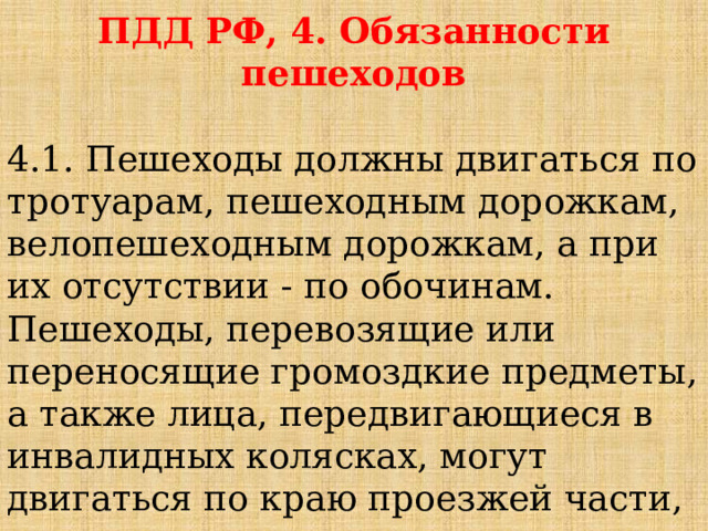 ПДД РФ, 4. Обязанности пешеходов  4.1. Пешеходы должны двигаться по тротуарам, пешеходным дорожкам, велопешеходным дорожкам, а при их отсутствии - по обочинам. Пешеходы, перевозящие или переносящие громоздкие предметы, а также лица, передвигающиеся в инвалидных колясках, могут двигаться по краю проезжей части, если их движение по тротуарам или обочинам создает помехи для других пешеходов. 