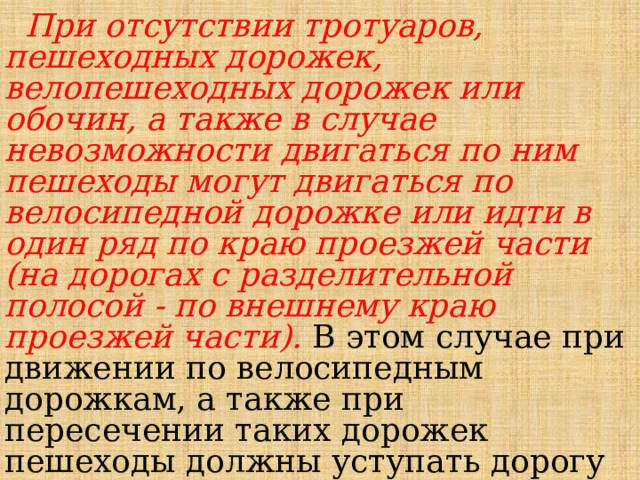  При отсутствии тротуаров, пешеходных дорожек, велопешеходных дорожек или обочин, а также в случае невозможности двигаться по ним пешеходы могут двигаться по велосипедной дорожке или идти в один ряд по краю проезжей части (на дорогах с разделительной полосой - по внешнему краю проезжей части). В этом случае при движении по велосипедным дорожкам, а также при пересечении таких дорожек пешеходы должны уступать дорогу велосипедистам и лицам, использующим для передвижения средства индивидуальной мобильности. 