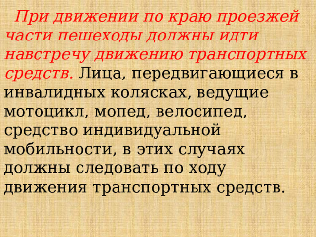  При движении по краю проезжей части пешеходы должны идти навстречу движению транспортных средств. Лица, передвигающиеся в инвалидных колясках, ведущие мотоцикл, мопед, велосипед, средство индивидуальной мобильности, в этих случаях должны следовать по ходу движения транспортных средств. 