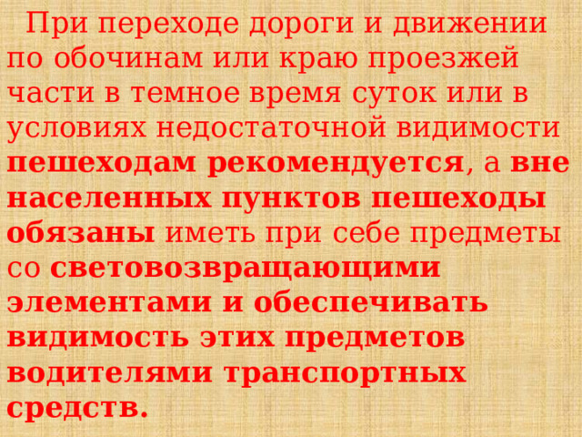  При переходе дороги и движении по обочинам или краю проезжей части в темное время суток или в условиях недостаточной видимости пешеходам рекомендуется , а вне населенных пунктов пешеходы обязаны иметь при себе предметы со световозвращающими элементами и обеспечивать видимость этих предметов водителями транспортных средств. 