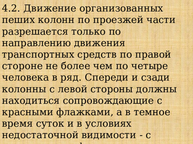 4.2. Движение организованных пеших колонн по проезжей части разрешается только по направлению движения транспортных средств по правой стороне не более чем по четыре человека в ряд. Спереди и сзади колонны с левой стороны должны находиться сопровождающие с красными флажками, а в темное время суток и в условиях недостаточной видимости - с включенными фонарями: спереди - белого цвета, сзади - красного. 
