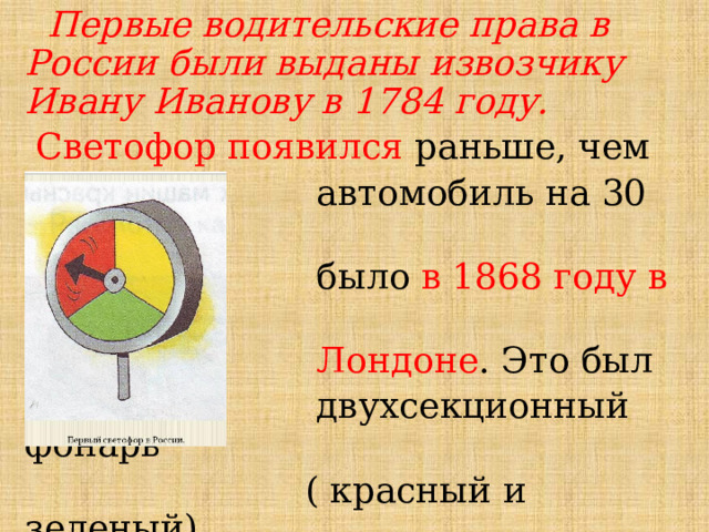  Первые водительские права в России были выданы извозчику Ивану Иванову в 1784 году.        Светофор появился раньше, чем  автомобиль на 30 лет. Это  было в 1868 году в  Лондоне . Это был  двухсекционный фонарь  ( красный и зеленый).  В России первый трехсекционный светофор появился в 1929 году в Москве. 