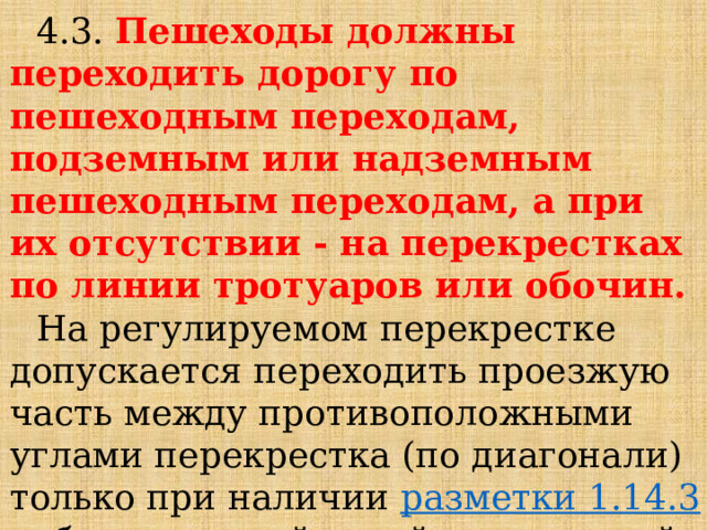 4.3. Пешеходы должны переходить дорогу по пешеходным переходам, подземным или надземным пешеходным переходам, а при их отсутствии - на перекрестках по линии тротуаров или обочин. На регулируемом перекрестке допускается переходить проезжую часть между противоположными углами перекрестка (по диагонали) только при наличии  разметки 1.14.3 , обозначающей такой пешеходный переход. 