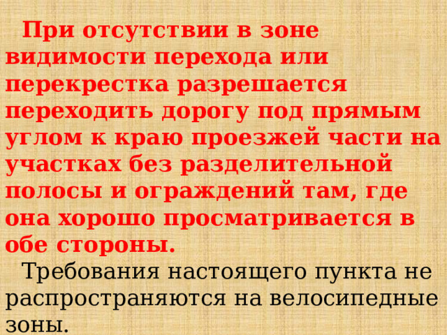При отсутствии в зоне видимости перехода или перекрестка разрешается переходить дорогу под прямым углом к краю проезжей части на участках без разделительной полосы и ограждений там, где она хорошо просматривается в обе стороны. Требования настоящего пункта не распространяются на велосипедные зоны. 