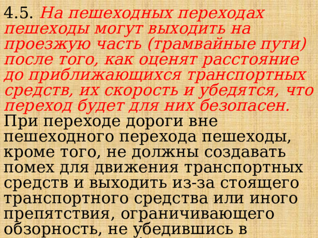 4.5. На пешеходных переходах пешеходы могут выходить на проезжую часть (трамвайные пути) после того, как оценят расстояние до приближающихся транспортных средств, их скорость и убедятся, что переход будет для них безопасен. При переходе дороги вне пешеходного перехода пешеходы, кроме того, не должны создавать помех для движения транспортных средств и выходить из-за стоящего транспортного средства или иного препятствия, ограничивающего обзорность, не убедившись в отсутствии приближающихся транспортных средств. 