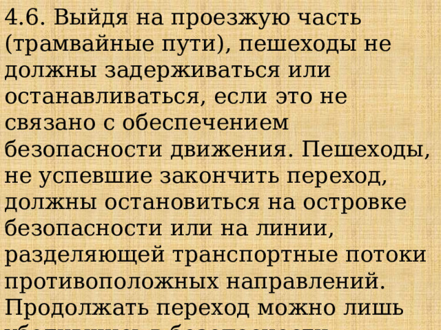 4.6. Выйдя на проезжую часть (трамвайные пути), пешеходы не должны задерживаться или останавливаться, если это не связано с обеспечением безопасности движения. Пешеходы, не успевшие закончить переход, должны остановиться на островке безопасности или на линии, разделяющей транспортные потоки противоположных направлений. Продолжать переход можно лишь убедившись в безопасности дальнейшего движения и с учетом сигнала светофора (регулировщика). 