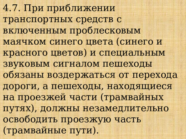 4.7. При приближении транспортных средств с включенным проблесковым маячком синего цвета (синего и красного цветов) и специальным звуковым сигналом пешеходы обязаны воздержаться от перехода дороги, а пешеходы, находящиеся на проезжей части (трамвайных путях), должны незамедлительно освободить проезжую часть (трамвайные пути). 