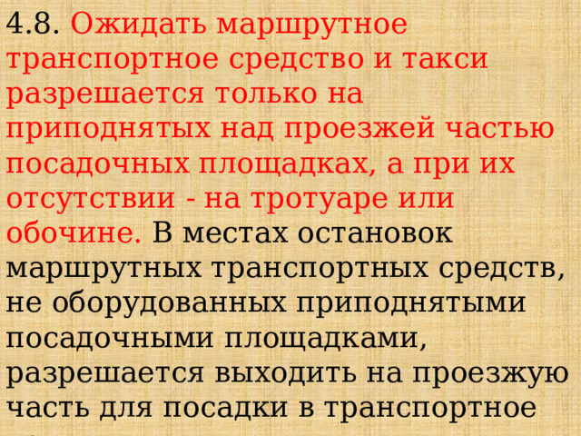 4.8. Ожидать маршрутное транспортное средство и такси разрешается только на приподнятых над проезжей частью посадочных площадках, а при их отсутствии - на тротуаре или обочине. В местах остановок маршрутных транспортных средств, не оборудованных приподнятыми посадочными площадками, разрешается выходить на проезжую часть для посадки в транспортное средство лишь после его остановки. После высадки необходимо, не задерживаясь, освободить проезжую часть. 
