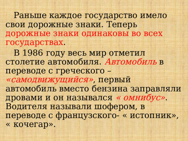  Раньше каждое государство имело свои дорожные знаки. Теперь дорожные знаки одинаковы во всех государствах .  В 1986 году весь мир отметил столетие автомобиля. Автомобиль в переводе с греческого – «самодвижущийся» , первый автомобиль вместо бензина заправляли дровами и он назывался « омнибус» . Водителя называли шофером, в переводе с французского- « истопник», « кочегар». 