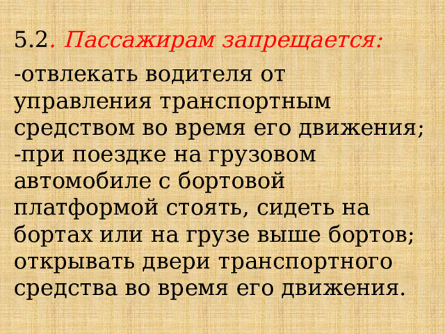 5.2 . Пассажирам запрещается: -отвлекать водителя от управления транспортным средством во время его движения; -при поездке на грузовом автомобиле с бортовой платформой стоять, сидеть на бортах или на грузе выше бортов; открывать двери транспортного средства во время его движения. 