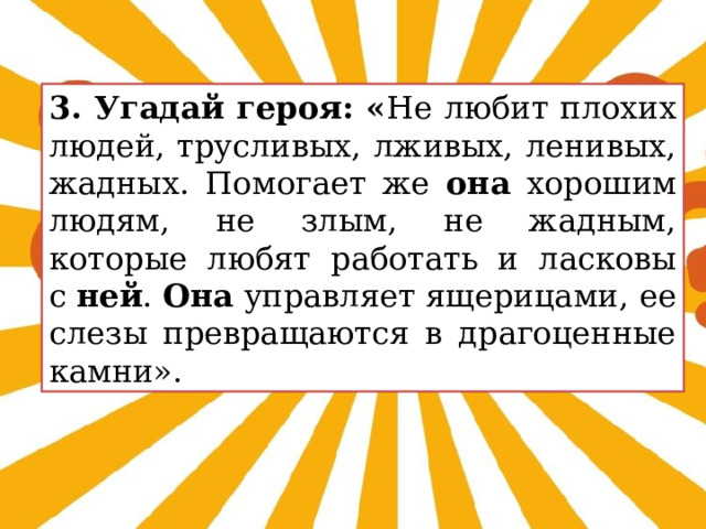 3. Угадай героя: « Не любит плохих людей, трусливых, лживых, ленивых, жадных. Помогает же она хорошим людям, не злым, не жадным, которые любят работать и ласковы с  ней .  Она управляет ящерицами, ее слезы превращаются в драгоценные камни». 