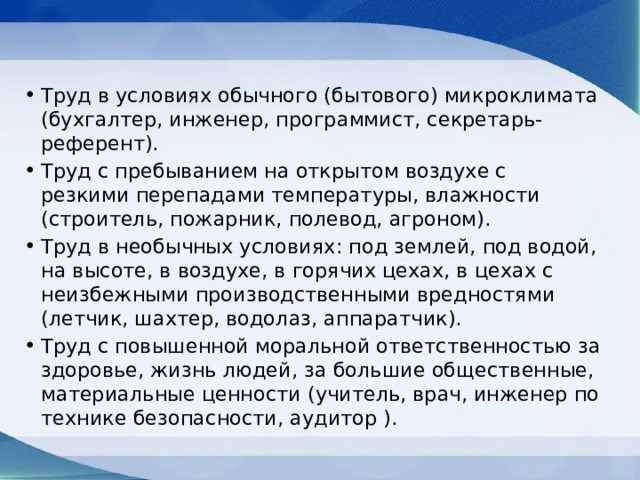 Труд в условиях обычного (бытового) микроклимата (бухгалтер, инженер, программист, секретарь-референт). Труд с пребыванием на открытом воздухе с резкими перепадами температуры, влажности (строитель, пожарник, полевод, агроном). Труд в необычных условиях: под землей, под водой, на высоте, в воздухе, в горячих цехах, в цехах с неизбежными производственными вредностями (летчик, шахтер, водолаз, аппаратчик). Труд с повышенной моральной ответственностью за здоровье, жизнь людей, за большие общественные, материальные ценности (учитель, врач, инженер по технике безопасности, аудитор ). 