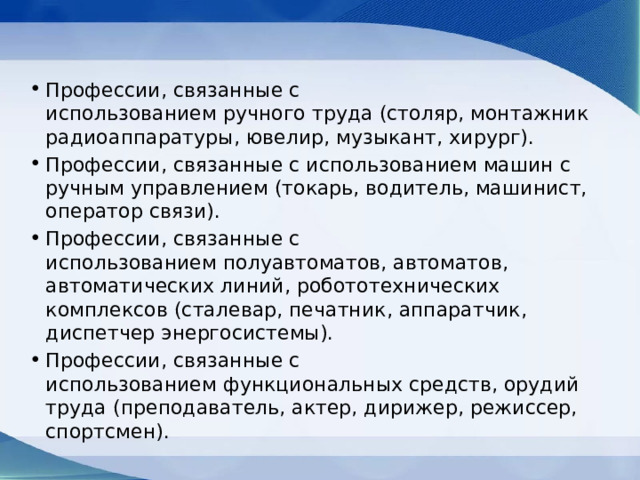 Профессии, связанные с использованием ручного труда (столяр, монтажник радиоаппаратуры, ювелир, музыкант, хирург). Профессии, связанные с использованием машин c ручным управлением (токарь, водитель, машинист, оператор связи). Профессии, связанные с использованием полуавтоматов, автоматов, автоматических линий, робототехнических комплексов (сталевар, печатник, аппаратчик, диспетчер энергосистемы). Профессии, связанные с использованием функциональных средств, орудий труда (преподаватель, актер, дирижер, режиссер, спортсмен). 