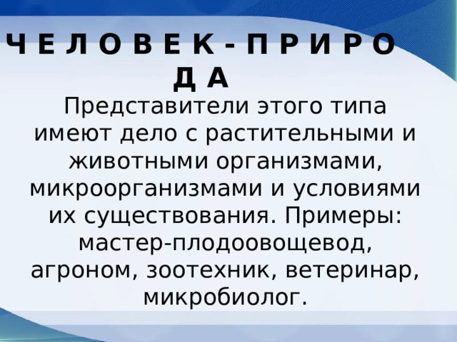 Ч Е Л О В Е К - П Р И Р О Д А Представители этого типа имеют дело с растительными и животными организмами, микроорганизмами и условиями их существования. Примеры: мастер-плодоовощевод, агроном, зоотехник, ветеринар, микробиолог. 