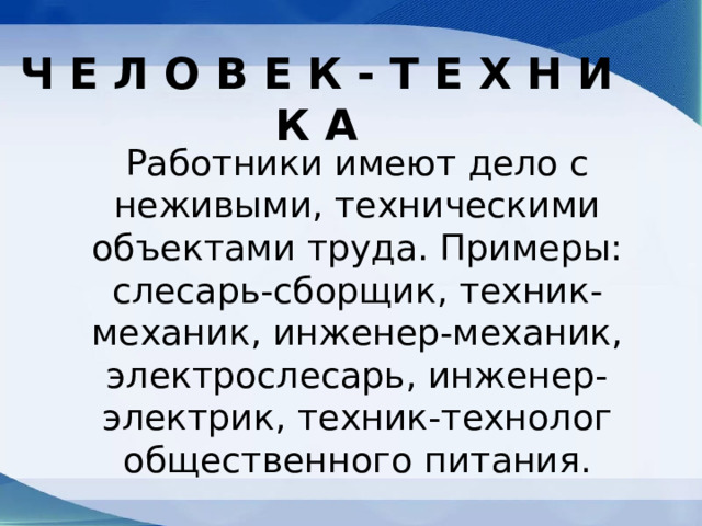 Ч Е Л О B Е К - Т Е Х Н И К А Работники имеют дело с неживыми, техническими объектами труда. Примеры: слесарь-сборщик, техник-механик, инженер-механик, электрослесарь, инженер-электрик, техник-технолог общественного питания. 