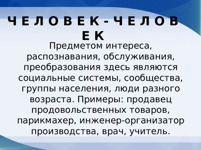 Ч Е Л О В Е К - Ч Е Л О В Е К Предметом интереса, распознавания, обслуживания, преобразования здесь являются социальные системы, сообщества, группы населения, люди разного возраста. Примеры: продавец продовольственных товаров, парикмахер, инженер-организатор производства, врач, учитель. 