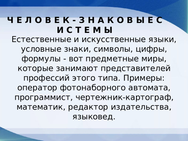 Ч Е Л О В Е К - З Н А К О В Ы Е С И С Т Е М Ы Естественные и искусственные языки, условные знаки, символы, цифры, формулы - вот предметные миры, которые занимают представителей профессий этого типа. Примеры: оператор фотонаборного автомата, программист, чертежник-картограф, математик, редактор издательства, языковед. 