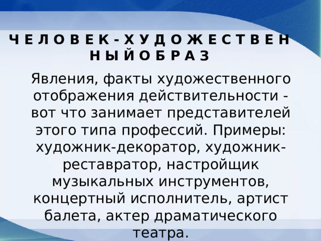 Ч Е Л О В Е К - Х У Д О Ж Е С Т В Е Н Н Ы Й О Б Р А З Явления, факты художественного отображения действительности - вот что занимает представителей этого типа профессий. Примеры: художник-декоратор, художник-реставратор, настройщик музыкальных инструментов, концертный исполнитель, артист балета, актер драматического театра. 