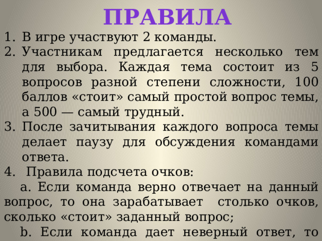 Правила В игре участвуют 2 команды. Участникам предлагается несколько тем для выбора. Каждая тема состоит из 5 вопросов разной степени сложности, 100 баллов «стоит» самый простой вопрос темы, а 500 — самый трудный. После зачитывания каждого вопроса темы делает паузу для обсуждения командами ответа.  Правила подсчета очков:  a. Если команда верно отвечает на данный вопрос, то она зарабатывает столько очков, сколько «стоит» заданный вопрос;  b. Если команда дает неверный ответ, то стоимость вопроса вычитается из ее общего счёта. 