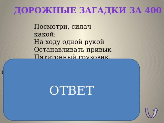 Дорожные загадки за 400 Посмотри, силач какой:  На ходу одной рукой  Останавливать привык  Пятитонный грузовик. ОТВЕТ ОТВЕТ: Регулировщик. 