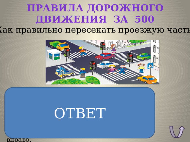 Правила дорожного движения за 500 Как правильно пересекать проезжую часть ? ОТВЕТ ОТВЕТ: Пересекать проезжую часть можно на зеленый сигнал светофора или по переходу, и только так. Перед тем как ступить на дорогу, нужно взглянуть налево, потом, дойдя до разделительной полосы, посмотреть вправо. 