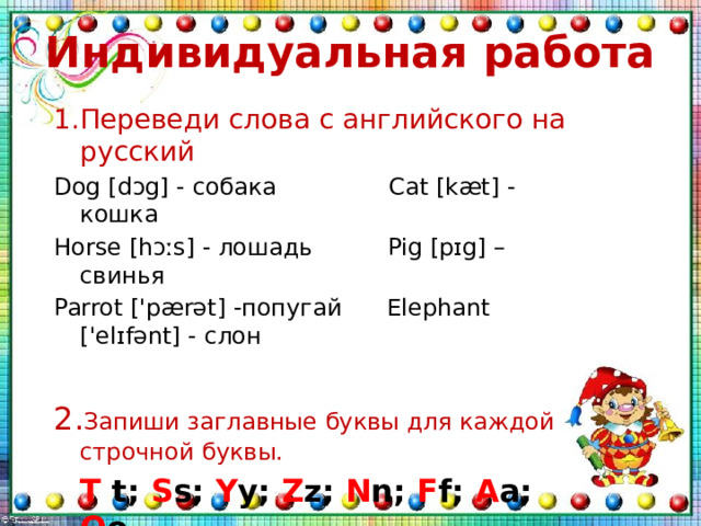 Индивидуальная работа 1.Переведи слова с английского на русский Dog [dɔg] - собака Cat [kæt] - кошка Horse [hɔːs] - лошадь Pig [pɪg] – свинья Parrot ['pærət] -попугай Elephant ['elɪfənt] - слон 2. Запиши заглавные буквы для каждой строчной буквы.  T t; S s; Y y; Z z; N n; F f; A a; O o. _ 
