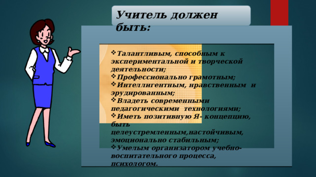 Учитель должен быть: Талантливым, способным к экспериментальной и творческой деятельности; Профессионально  грамотным; Интеллигентным, нравственным и эрудированным; Владеть современными педагогическими технологиями; Иметь позитивную Я- концепцию, быть целеустремленным,настойчивым, эмоционально стабильным; Умелым организатором учебно-воспитательного процесса, психологом . 