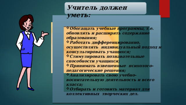 Учитель должен уметь: Обогащать учебные программы, т.е. обновлять и расширять содержание образования; Работать дифференцированно, осуществлять индивидуальный подход и консультировать учащихся; Стимулировать познавательные способности учащихся; Принимать взвешенные психолого-педагогические решения; Анализировать свою учебно-воспитательную деятельность и всего класса; Отбирать и готовить материал для коллективных творческих дел.  