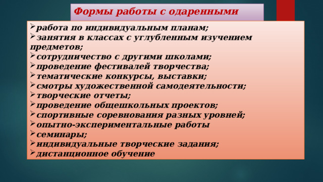 Формы работы с одаренными детьми  работа по индивидуальным планам; занятия в классах с углубленным изучением предметов; сотрудничество с другими школами; проведение фестивалей творчества; тематические конкурсы, выставки; смотры художественной самодеятельности; творческие отчеты; проведение общешкольных проектов; спортивные соревнования разных уровней; опытно-экспериментальные работы семинары; индивидуальные творческие задания; дистанционное обучение 