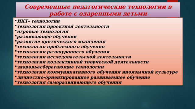 Современные педагогические технологии в работе с одаренными детьми ИКТ- технологии технология проектной деятельности игровые технологии развивающее обучении развитие критического мышления технология проблемного обучения технология разноуровнего обучения технология исследовательской деятельности технология коллективной творческой деятельности здоровьесберегающие технологии технология коммуникативного обучения иноязычной культуре личностно-ориентированное развивающее обучение технология саморазвивающего обучения 